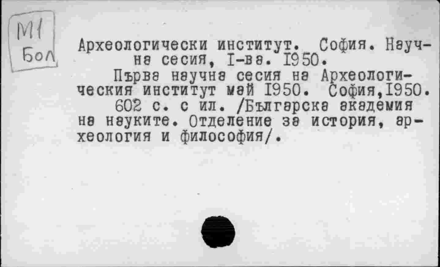 ﻿Археологически институт. София. Научна сесия, I-ве. 1950.
Първэ научна сесия на Археологи-ческия институт май 1950. София,1950.
602 с. с ил. /Българска академия на науките. Отделение за история, археология и философия/.